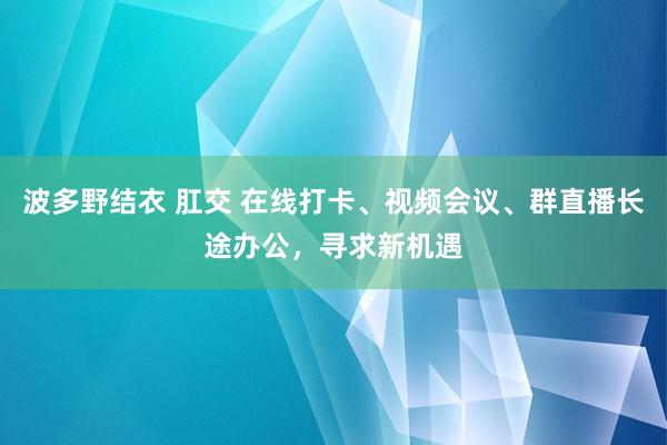 波多野结衣 肛交 在线打卡、视频会议、群直播长途办公，寻求新机遇