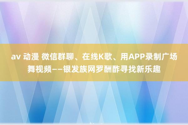 av 动漫 微信群聊、在线K歌、用APP录制广场舞视频——银发族网罗酬酢寻找新乐趣