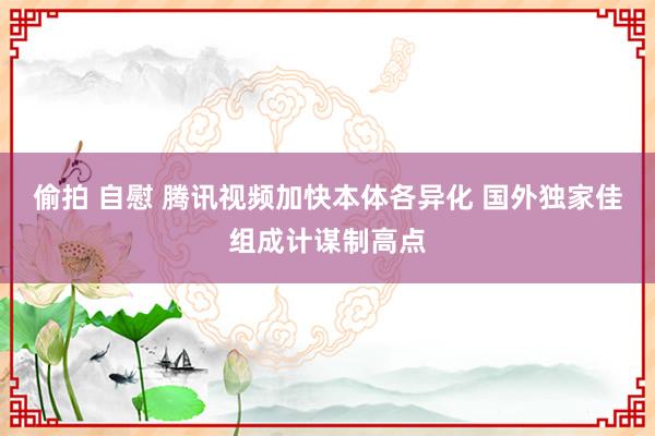 偷拍 自慰 腾讯视频加快本体各异化 国外独家佳组成计谋制高点