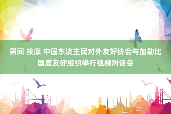 男同 按摩 中国东谈主民对外友好协会与加勒比国度友好组织举行视频对话会