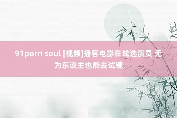 91porn soul [视频]播客电影在线选演员 无为东谈主也能去试镜