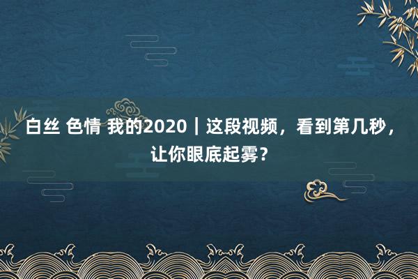 白丝 色情 我的2020｜这段视频，看到第几秒，让你眼底起雾？