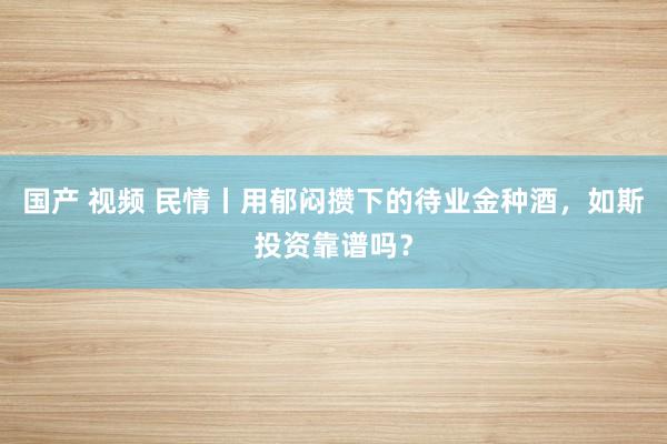 国产 视频 民情丨用郁闷攒下的待业金种酒，如斯投资靠谱吗？