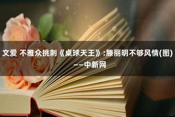 文爱 不雅众挑刺《桌球天王》:滕丽明不够风情(图)  ——中新网