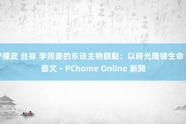 柠檬皮 丝袜 李翊菱的东谈主物觀點：以時光雕镂生命 - 藝文 - PChome Online 新聞