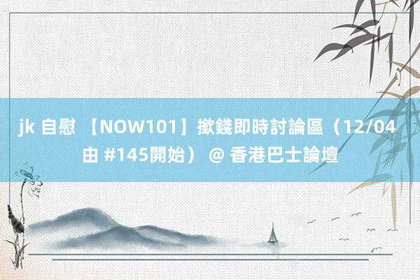 jk 自慰 【NOW101】撳錢即時討論區（12/04 由 #145開始） @ 香港巴士論壇