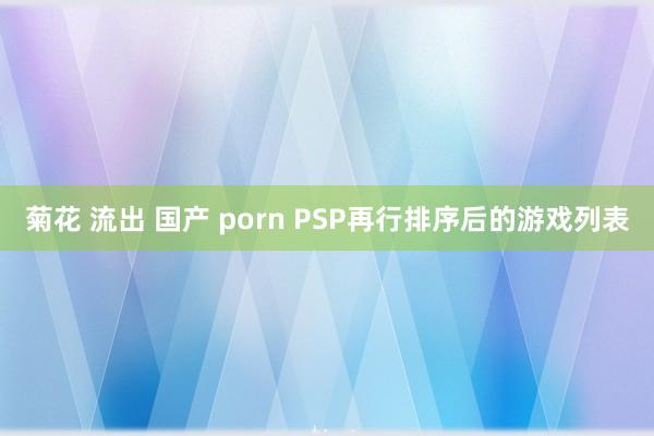 菊花 流出 国产 porn PSP再行排序后的游戏列表