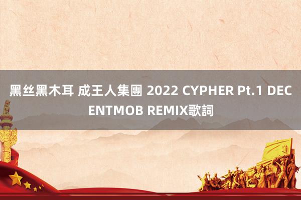 黑丝黑木耳 成王人集團 2022 CYPHER Pt.1 DECENTMOB REMIX歌詞